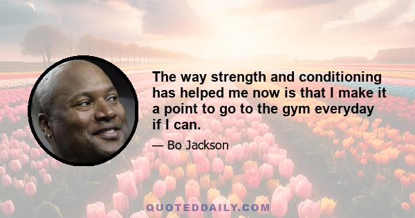 The way strength and conditioning has helped me now is that I make it a point to go to the gym everyday if I can.