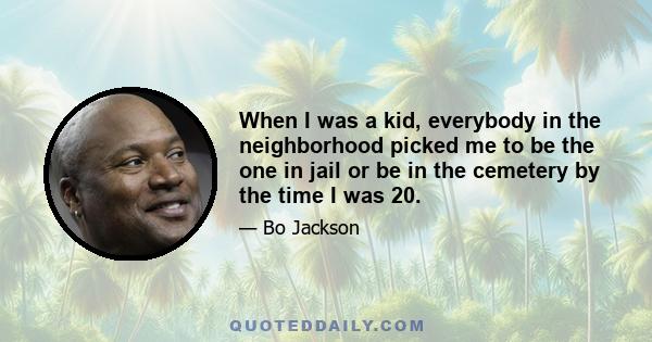 When I was a kid, everybody in the neighborhood picked me to be the one in jail or be in the cemetery by the time I was 20.