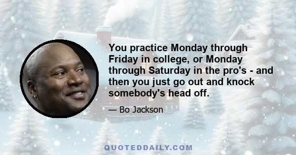 You practice Monday through Friday in college, or Monday through Saturday in the pro's - and then you just go out and knock somebody's head off.