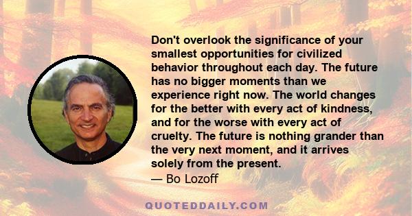 Don't overlook the significance of your smallest opportunities for civilized behavior throughout each day. The future has no bigger moments than we experience right now. The world changes for the better with every act