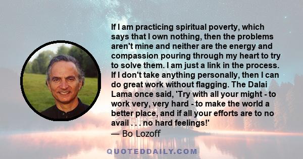 If I am practicing spiritual poverty, which says that I own nothing, then the problems aren't mine and neither are the energy and compassion pouring through my heart to try to solve them. I am just a link in the