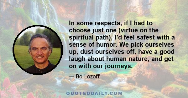 In some respects, if I had to choose just one (virtue on the spiritual path), I'd feel safest with a sense of humor. We pick ourselves up, dust ourselves off, have a good laugh about human nature, and get on with our