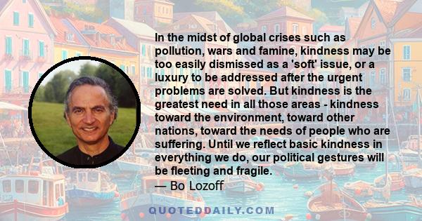 In the midst of global crises such as pollution, wars and famine, kindness may be too easily dismissed as a 'soft' issue, or a luxury to be addressed after the urgent problems are solved. But kindness is the greatest