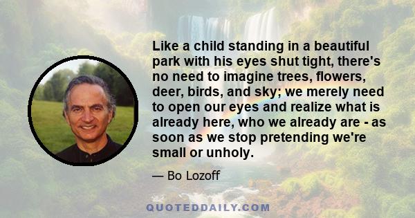 Like a child standing in a beautiful park with his eyes shut tight, there's no need to imagine trees, flowers, deer, birds, and sky; we merely need to open our eyes and realize what is already here, who we already are - 