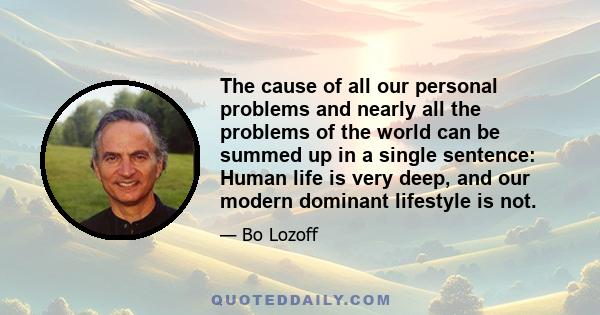 The cause of all our personal problems and nearly all the problems of the world can be summed up in a single sentence: Human life is very deep, and our modern dominant lifestyle is not.