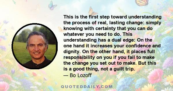 This is the first step toward understanding the process of real, lasting change: simply knowing with certainty that you can do whatever you need to do. This understanding has a dual edge: On the one hand it increases