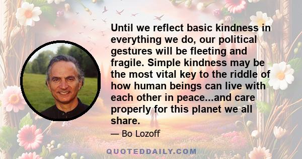 Until we reflect basic kindness in everything we do, our political gestures will be fleeting and fragile. Simple kindness may be the most vital key to the riddle of how human beings can live with each other in