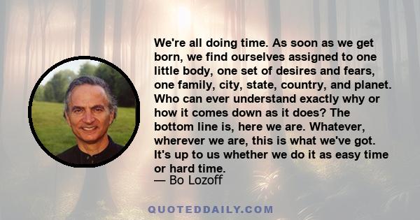 We're all doing time. As soon as we get born, we find ourselves assigned to one little body, one set of desires and fears, one family, city, state, country, and planet. Who can ever understand exactly why or how it