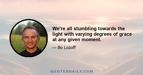 We're all stumbling towards the light with varying degrees of grace at any given moment.