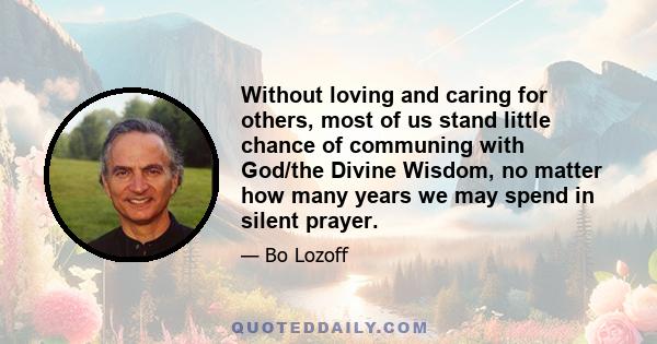 Without loving and caring for others, most of us stand little chance of communing with God/the Divine Wisdom, no matter how many years we may spend in silent prayer.