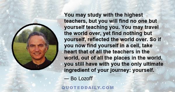 You may study with the highest teachers, but you will find no one but yourself teaching you. You may travel the world over, yet find nothing but yourself, reflected the world over. So if you now find yourself in a cell, 