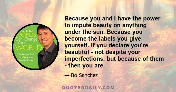 Because you and I have the power to impute beauty on anything under the sun. Because you become the labels you give yourself. If you declare you're beautiful - not despite your imperfections, but because of them - then