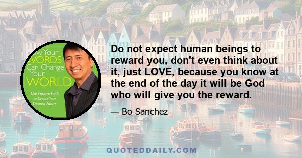 Do not expect human beings to reward you, don't even think about it, just LOVE, because you know at the end of the day it will be God who will give you the reward.