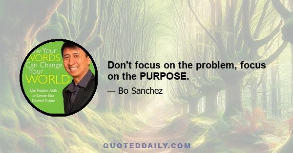 Don't focus on the problem, focus on the PURPOSE.