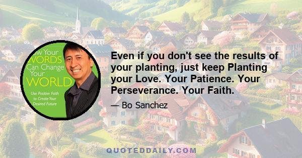 Even if you don't see the results of your planting, just keep Planting your Love. Your Patience. Your Perseverance. Your Faith.