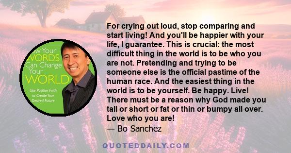 For crying out loud, stop comparing and start living! And you'll be happier with your life, I guarantee. This is crucial: the most difficult thing in the world is to be who you are not. Pretending and trying to be