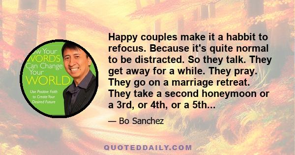 Happy couples make it a habbit to refocus. Because it's quite normal to be distracted. So they talk. They get away for a while. They pray. They go on a marriage retreat. They take a second honeymoon or a 3rd, or 4th, or 