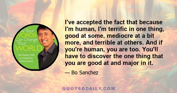 I've accepted the fact that because I'm human, I'm terrific in one thing, good at some, mediocre at a bit more, and terrible at others. And if you're human, you are too. You'll have to discover the one thing that you