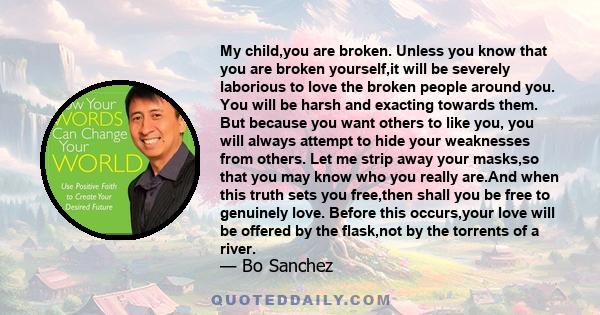 My child,you are broken. Unless you know that you are broken yourself,it will be severely laborious to love the broken people around you. You will be harsh and exacting towards them. But because you want others to like