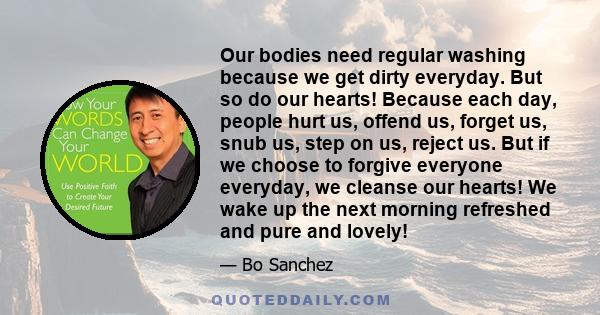 Our bodies need regular washing because we get dirty everyday. But so do our hearts! Because each day, people hurt us, offend us, forget us, snub us, step on us, reject us. But if we choose to forgive everyone everyday, 