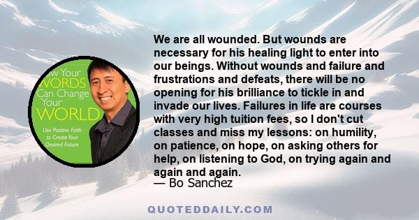 We are all wounded. But wounds are necessary for his healing light to enter into our beings. Without wounds and failure and frustrations and defeats, there will be no opening for his brilliance to tickle in and invade