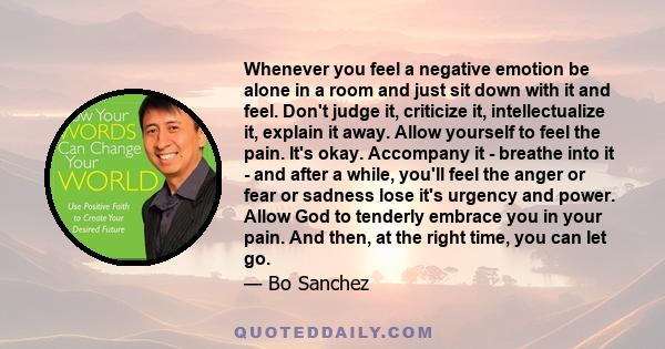 Whenever you feel a negative emotion be alone in a room and just sit down with it and feel. Don't judge it, criticize it, intellectualize it, explain it away. Allow yourself to feel the pain. It's okay. Accompany it -