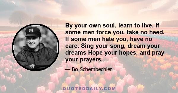 By your own soul, learn to live. If some men force you, take no heed. If some men hate you, have no care. Sing your song, dream your dreams Hope your hopes, and pray your prayers.