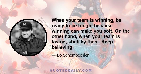 When your team is winning, be ready to be tough, because winning can make you soft. On the other hand, when your team is losing, stick by them. Keep believing