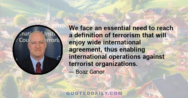 We face an essential need to reach a definition of terrorism that will enjoy wide international agreement, thus enabling international operations against terrorist organizations.