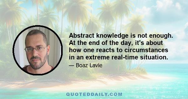 Abstract knowledge is not enough. At the end of the day, it's about how one reacts to circumstances in an extreme real-time situation.