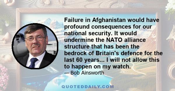 Failure in Afghanistan would have profound consequences for our national security. It would undermine the NATO alliance structure that has been the bedrock of Britain's defence for the last 60 years... I will not allow