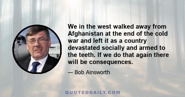 We in the west walked away from Afghanistan at the end of the cold war and left it as a country devastated socially and armed to the teeth. If we do that again there will be consequences.