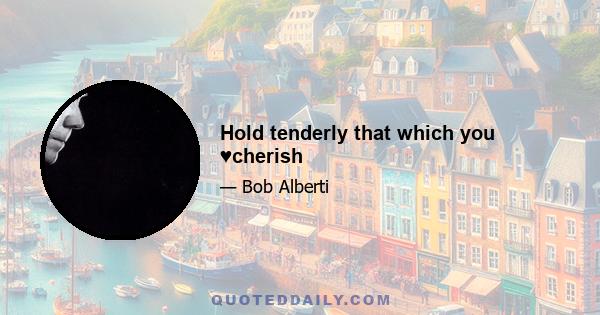 Hold tenderly that which you ♥cherish