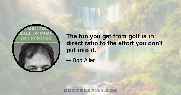 The fun you get from golf is in direct ratio to the effort you don't put into it.