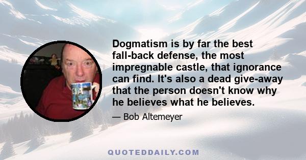 Dogmatism is by far the best fall-back defense, the most impregnable castle, that ignorance can find. It's also a dead give-away that the person doesn't know why he believes what he believes.