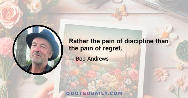 Rather the pain of discipline than the pain of regret.