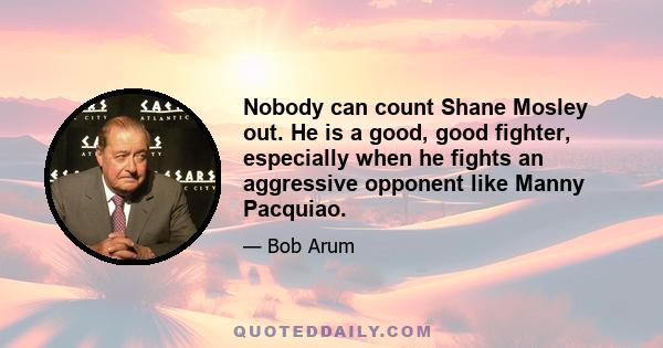 Nobody can count Shane Mosley out. He is a good, good fighter, especially when he fights an aggressive opponent like Manny Pacquiao.