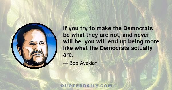 If you try to make the Democrats be what they are not, and never will be, you will end up being more like what the Democrats actually are.