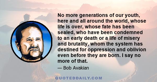 No more generations of our youth, here and all around the world, whose life is over, whose fate has been sealed, who have been condemned to an early death or a life of misery and brutality, whom the system has destined