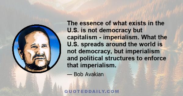 The essence of what exists in the U.S. is not democracy but capitalism - imperialism. What the U.S. spreads around the world is not democracy, but imperialism and political structures to enforce that imperialism.