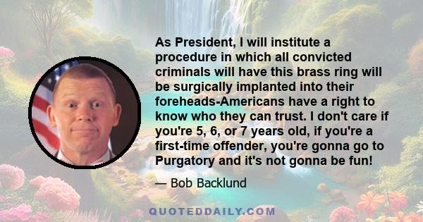 As President, I will institute a procedure in which all convicted criminals will have this brass ring will be surgically implanted into their foreheads-Americans have a right to know who they can trust. I don't care if