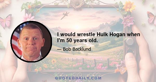 I would wrestle Hulk Hogan when I'm 50 years old.