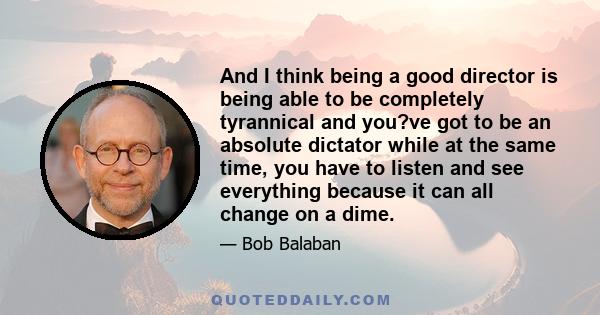 And I think being a good director is being able to be completely tyrannical and you?ve got to be an absolute dictator while at the same time, you have to listen and see everything because it can all change on a dime.