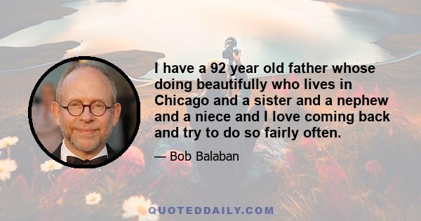 I have a 92 year old father whose doing beautifully who lives in Chicago and a sister and a nephew and a niece and I love coming back and try to do so fairly often.