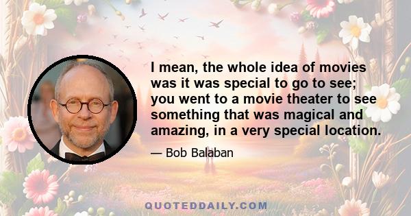 I mean, the whole idea of movies was it was special to go to see; you went to a movie theater to see something that was magical and amazing, in a very special location.