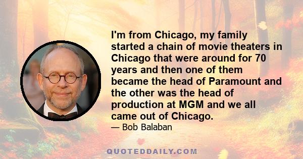 I'm from Chicago, my family started a chain of movie theaters in Chicago that were around for 70 years and then one of them became the head of Paramount and the other was the head of production at MGM and we all came