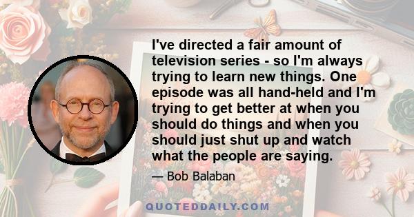 I've directed a fair amount of television series - so I'm always trying to learn new things. One episode was all hand-held and I'm trying to get better at when you should do things and when you should just shut up and