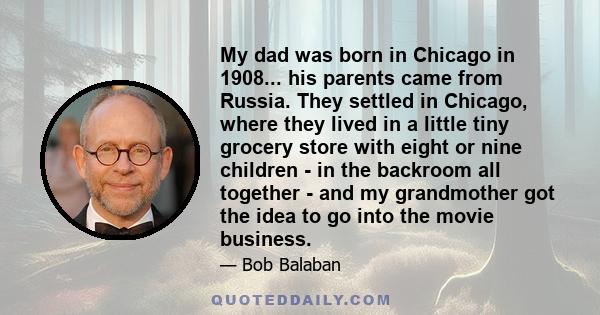 My dad was born in Chicago in 1908... his parents came from Russia. They settled in Chicago, where they lived in a little tiny grocery store with eight or nine children - in the backroom all together - and my