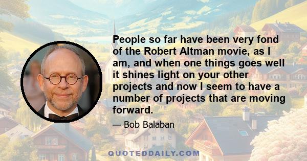 People so far have been very fond of the Robert Altman movie, as I am, and when one things goes well it shines light on your other projects and now I seem to have a number of projects that are moving forward.