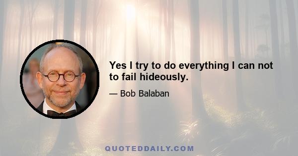 Yes I try to do everything I can not to fail hideously.